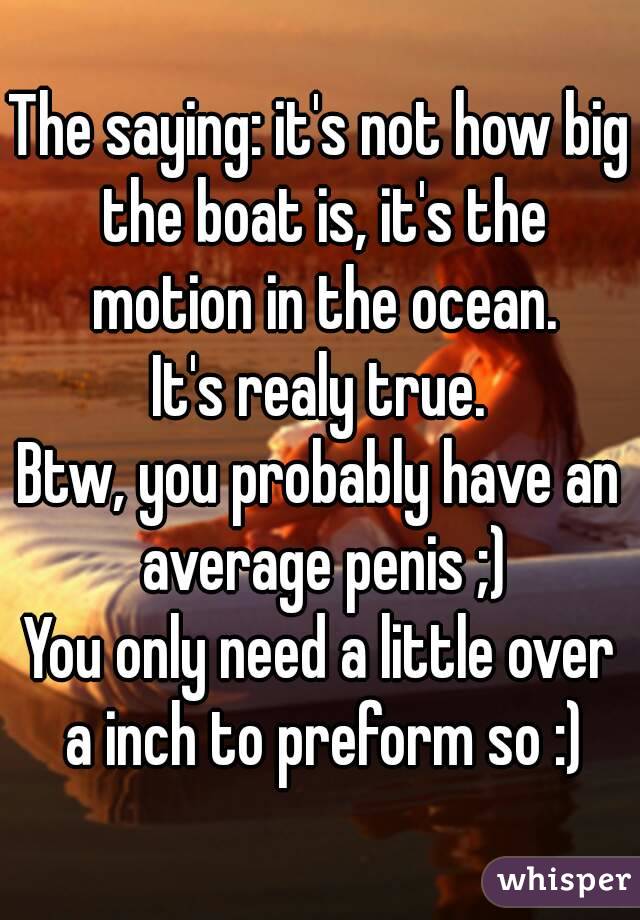 The saying: it's not how big the boat is, it's the motion in the ocean.
It's realy true.
Btw, you probably have an average penis ;)
You only need a little over a inch to preform so :)