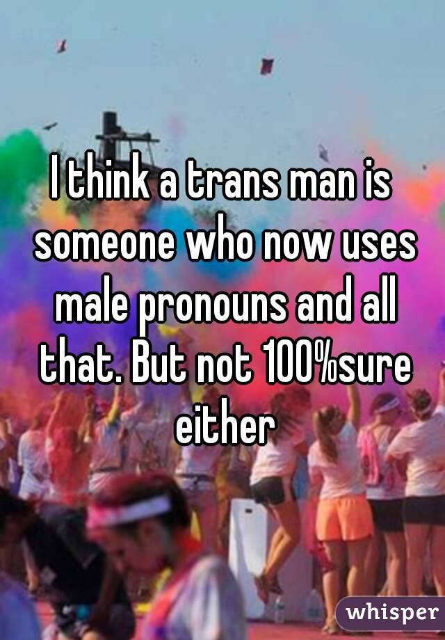 I think a trans man is someone who now uses male pronouns and all that. But not 100%sure either