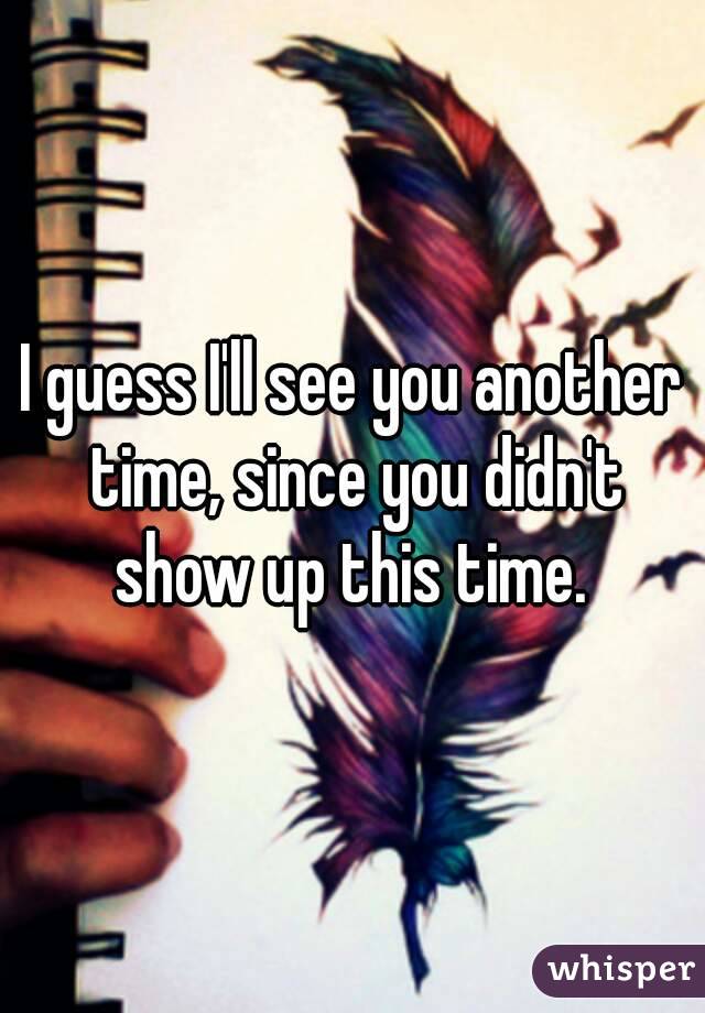 I guess I'll see you another time, since you didn't show up this time. 