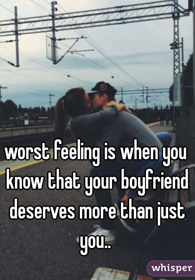 worst feeling is when you know that your boyfriend deserves more than just you.. 