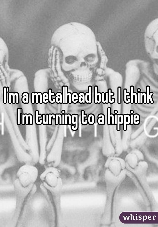 I'm a metalhead but I think I'm turning to a hippie 