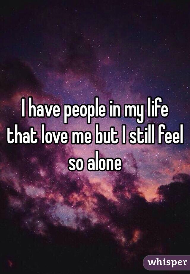 I have people in my life that love me but I still feel so alone