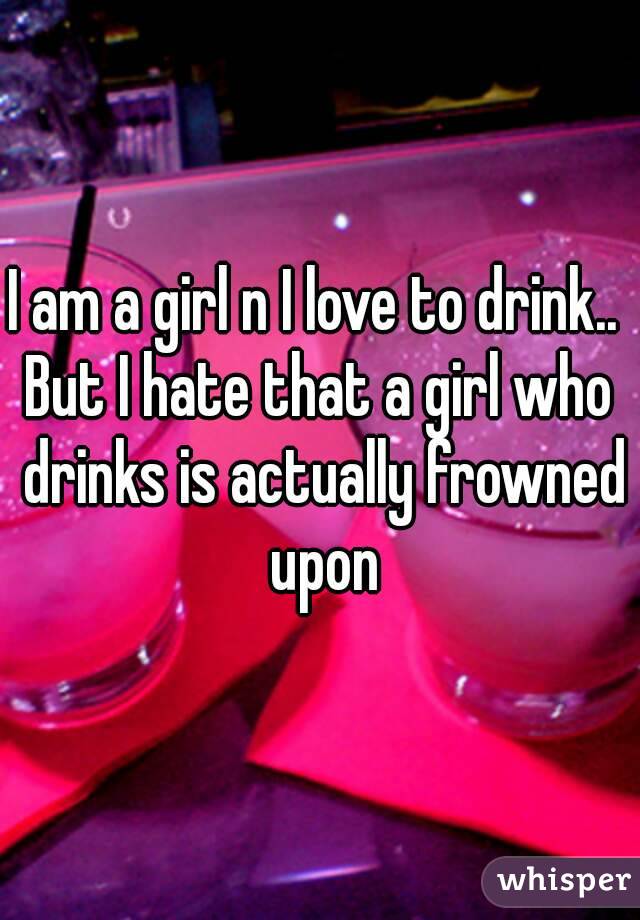 I am a girl n I love to drink.. 
But I hate that a girl who drinks is actually frowned upon