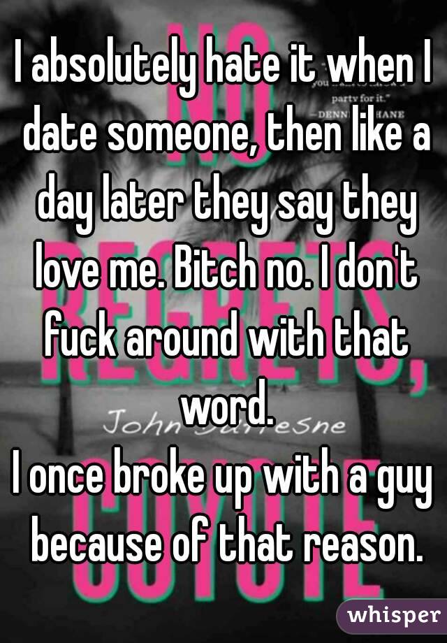 I absolutely hate it when I date someone, then like a day later they say they love me. Bitch no. I don't fuck around with that word.
I once broke up with a guy because of that reason.