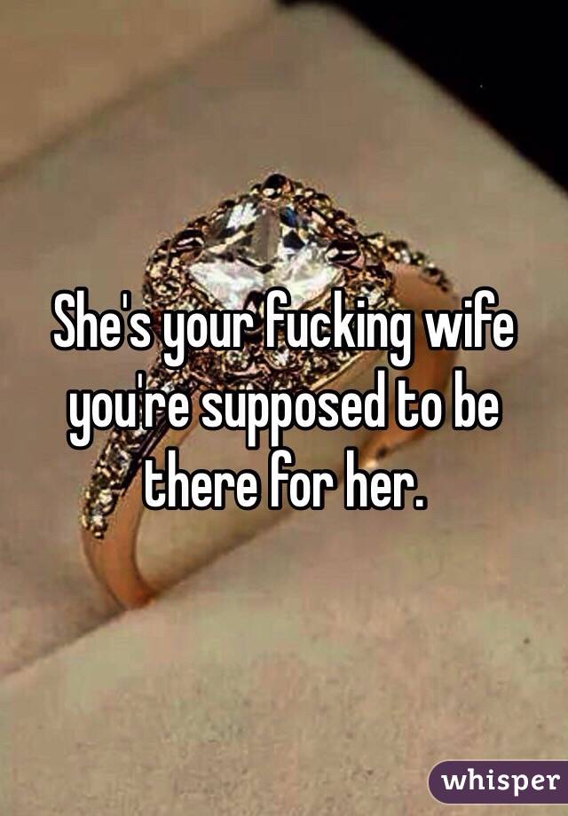 She's your fucking wife you're supposed to be there for her.