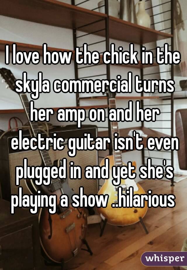 I love how the chick in the skyla commercial turns her amp on and her electric guitar isn't even plugged in and yet she's playing a show ..hilarious 