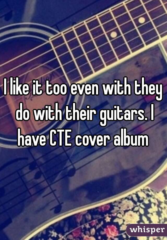 I like it too even with they do with their guitars. I have CTE cover album 