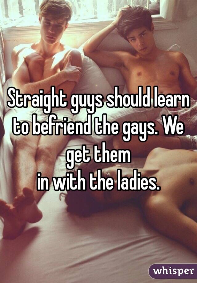 Straight guys should learn to befriend the gays. We get them
in with the ladies. 