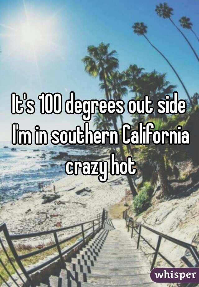 It's 100 degrees out side I'm in southern California crazy hot