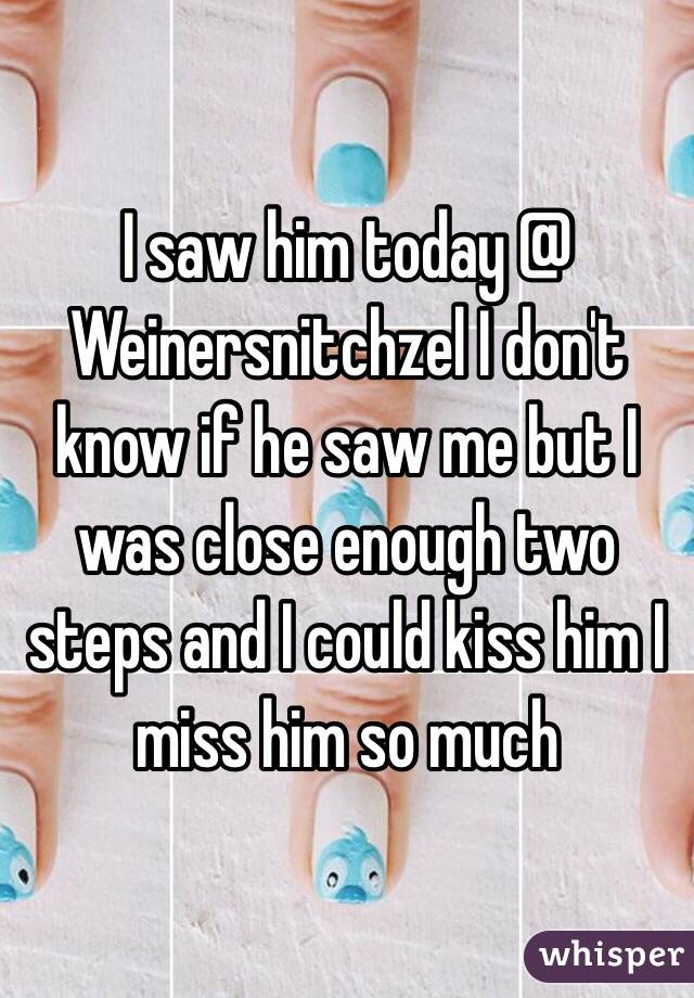 I saw him today @ Weinersnitchzel I don't know if he saw me but I was close enough two steps and I could kiss him I miss him so much