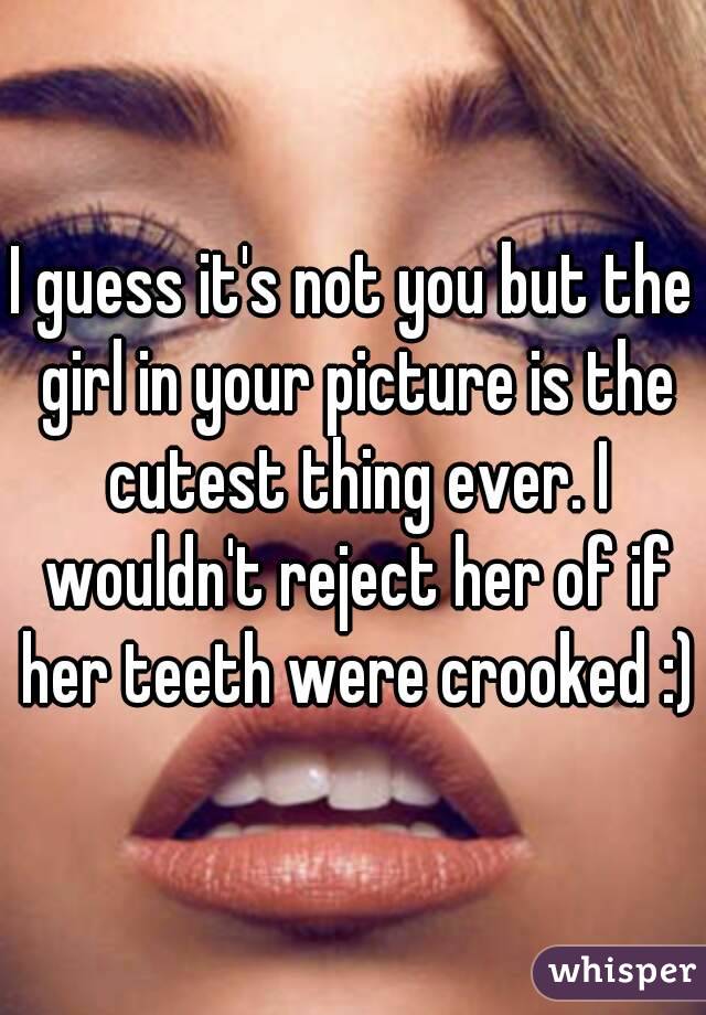 I guess it's not you but the girl in your picture is the cutest thing ever. I wouldn't reject her of if her teeth were crooked :)