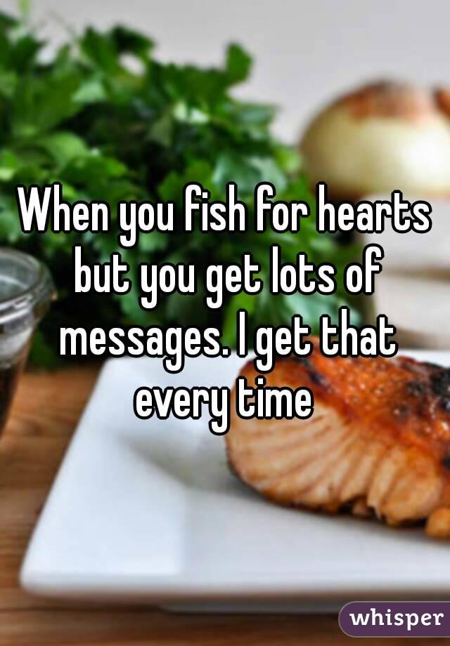 When you fish for hearts but you get lots of messages. I get that every time 