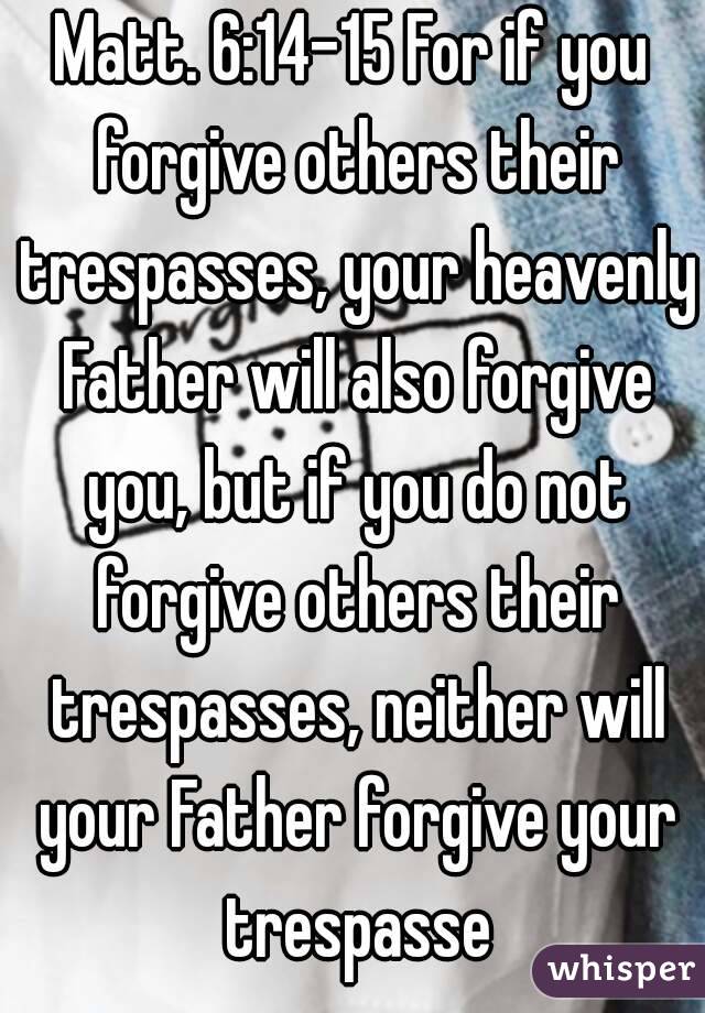 Matt. 6:14-15 For if you forgive others their trespasses, your heavenly Father will also forgive you, but if you do not forgive others their trespasses, neither will your Father forgive your trespasse