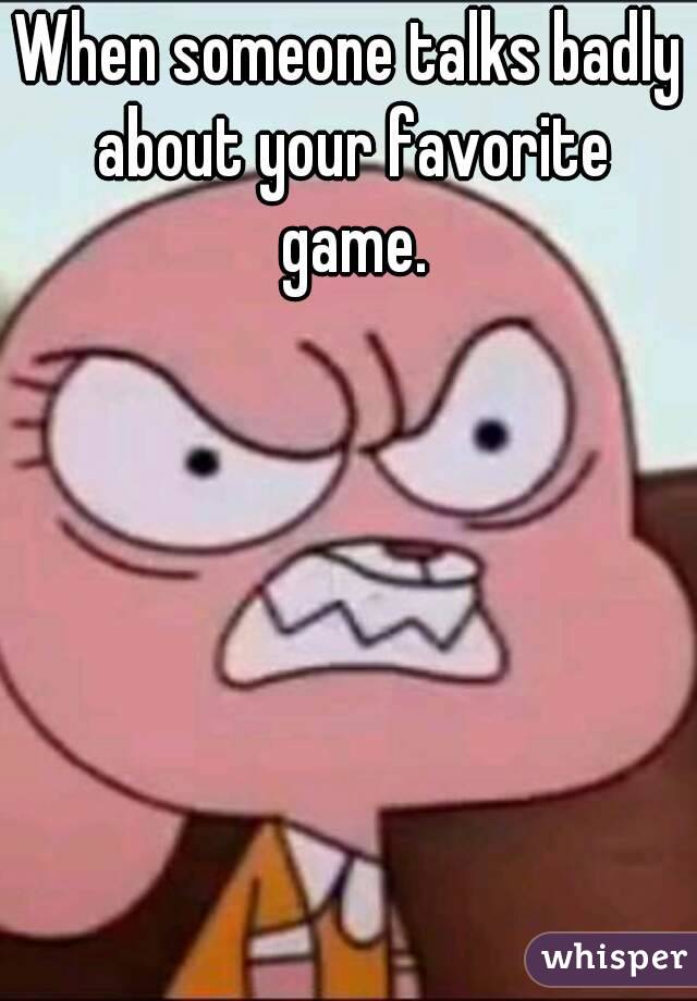 When someone talks badly about your favorite game.