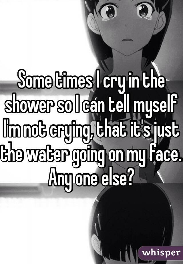 Some times I cry in the shower so I can tell myself I'm not crying, that it's just the water going on my face. Any one else?