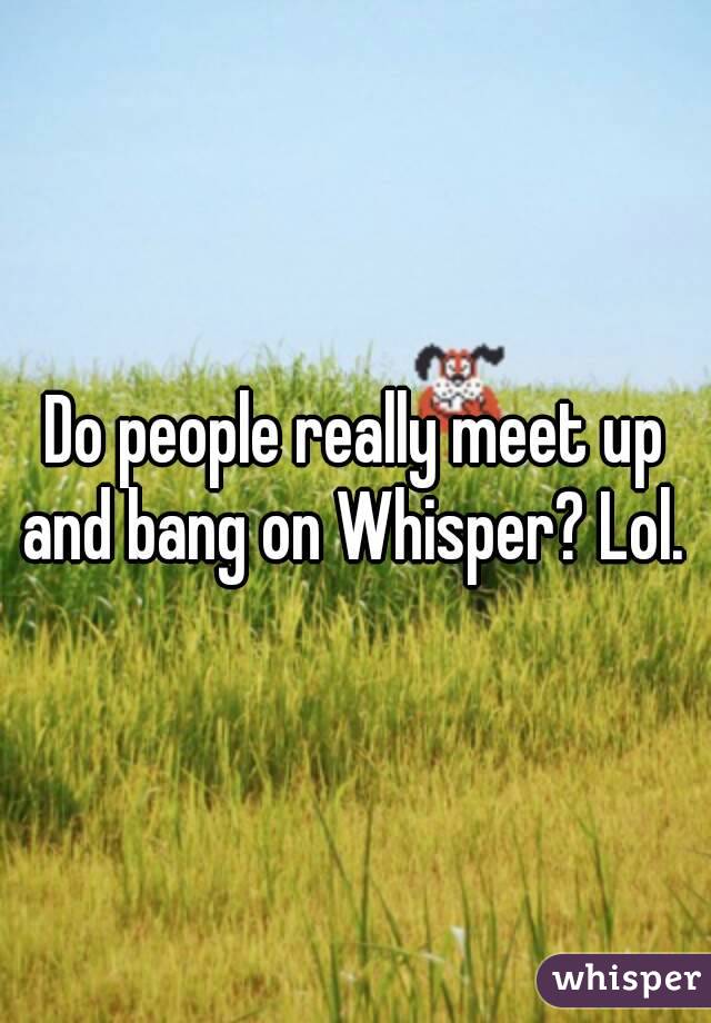 Do people really meet up and bang on Whisper? Lol. 