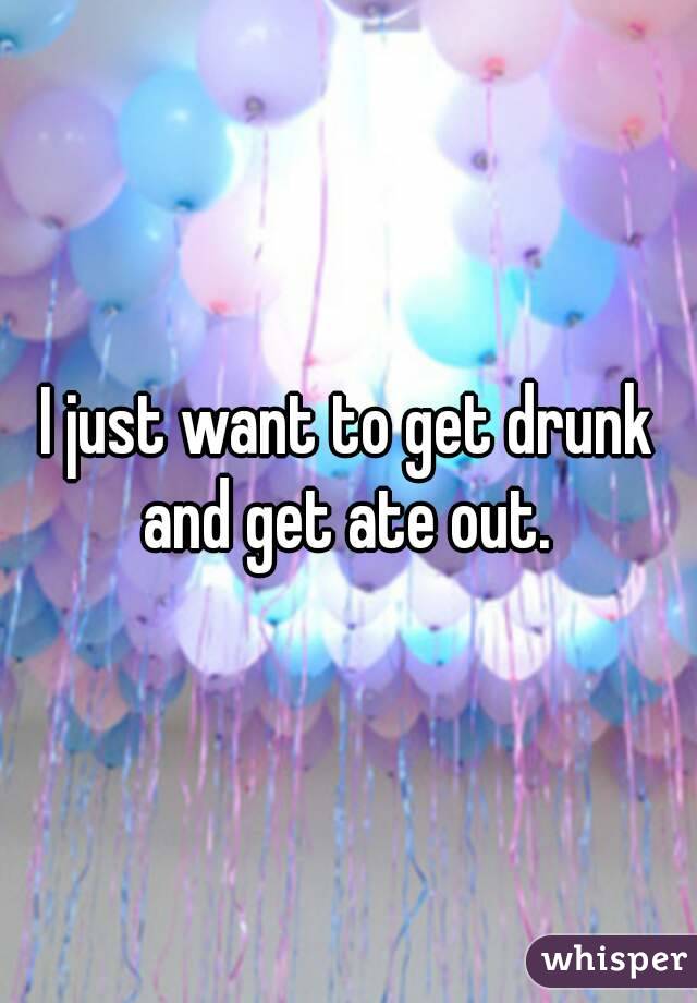 I just want to get drunk and get ate out. 