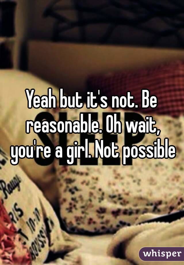 Yeah but it's not. Be reasonable. Oh wait, you're a girl. Not possible