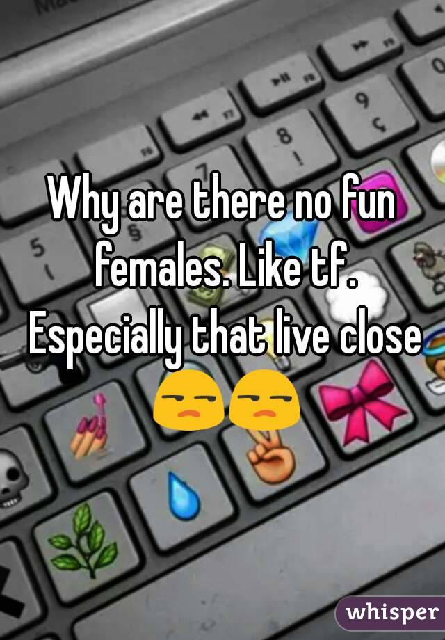 Why are there no fun females. Like tf. Especially that live close 😒😒