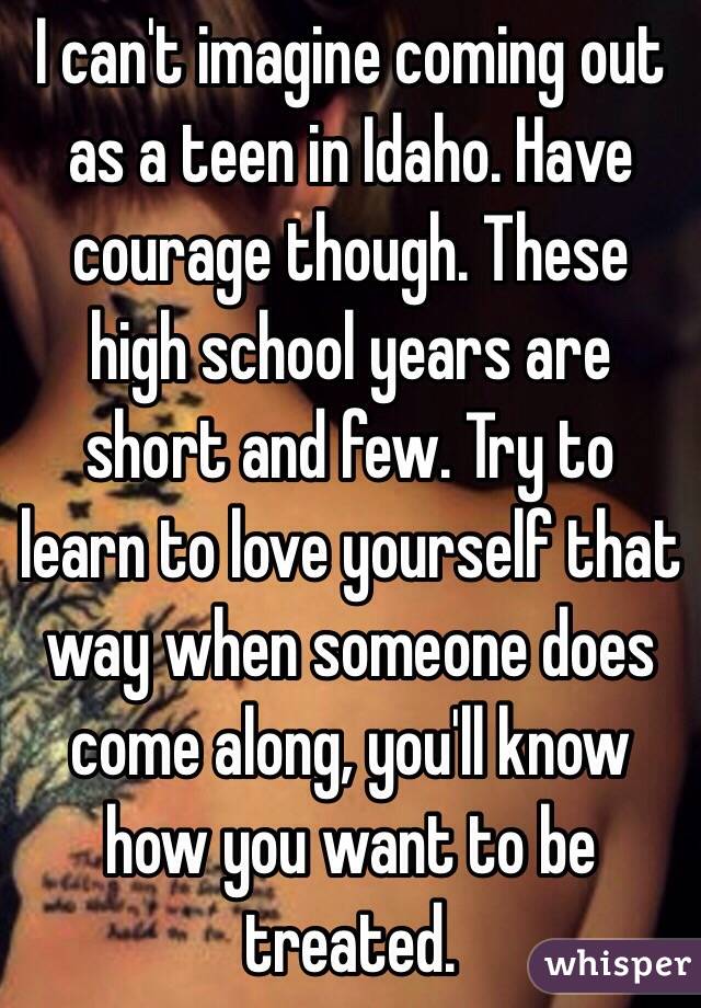 I can't imagine coming out as a teen in Idaho. Have courage though. These high school years are short and few. Try to learn to love yourself that way when someone does come along, you'll know how you want to be treated.