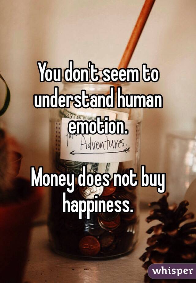 You don't seem to understand human emotion. 

Money does not buy happiness.