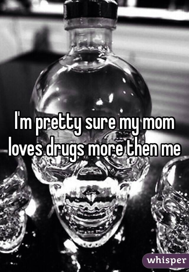 I'm pretty sure my mom loves drugs more then me 