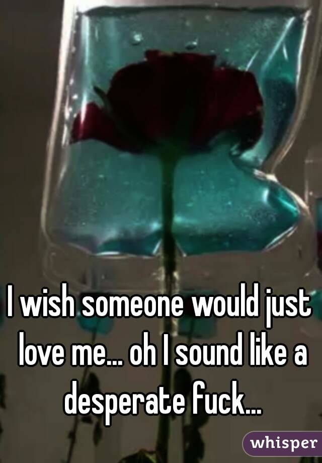 I wish someone would just love me... oh I sound like a desperate fuck...