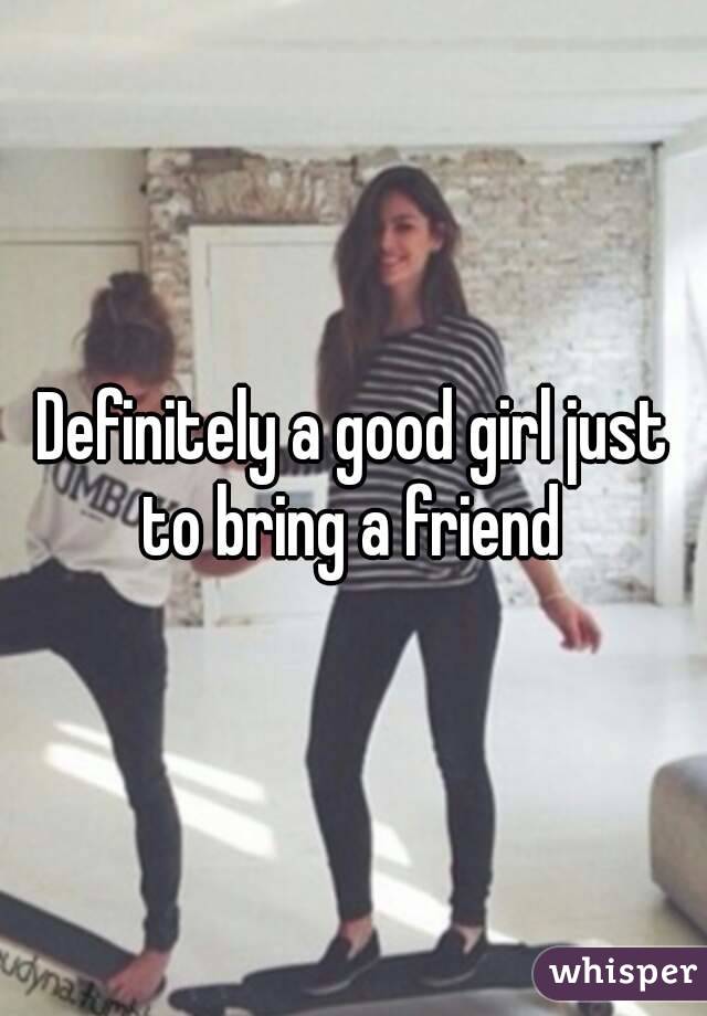 Definitely a good girl just to bring a friend 