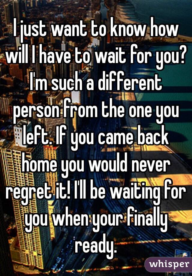 I just want to know how will I have to wait for you? I'm such a different person from the one you left. If you came back home you would never regret it! I'll be waiting for you when your finally ready. 