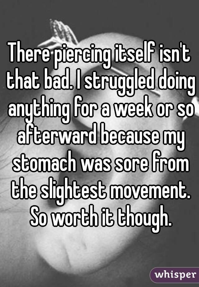 There piercing itself isn't that bad. I struggled doing anything for a week or so afterward because my stomach was sore from the slightest movement. So worth it though.