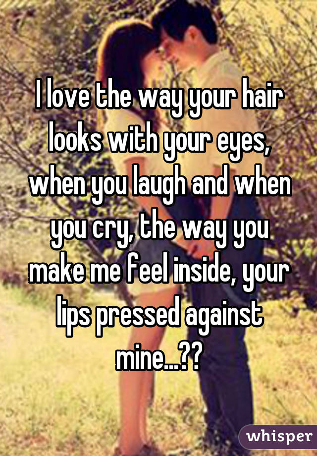 I love the way your hair looks with your eyes, when you laugh and when you cry, the way you make me feel inside, your lips pressed against mine...❤️