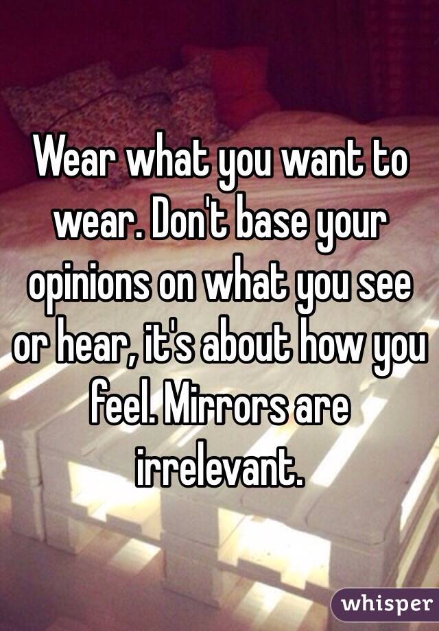 Wear what you want to wear. Don't base your opinions on what you see or hear, it's about how you feel. Mirrors are irrelevant. 