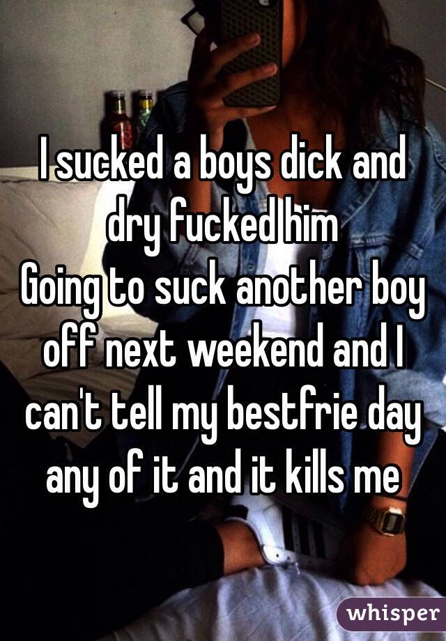 I sucked a boys dick and dry fucked him 
Going to suck another boy off next weekend and I can't tell my bestfrie day any of it and it kills me 