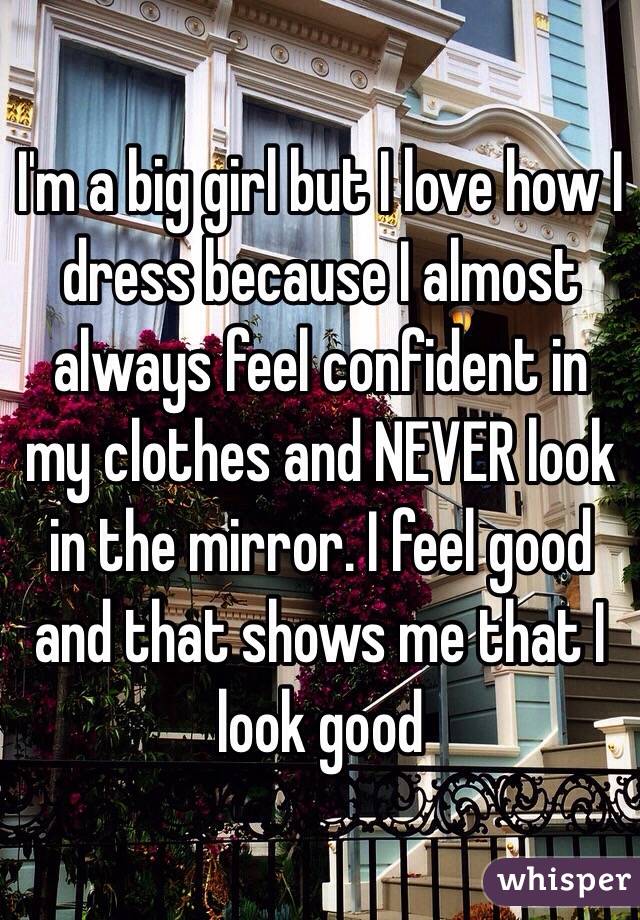 I'm a big girl but I love how I dress because I almost always feel confident in my clothes and NEVER look in the mirror. I feel good and that shows me that I look good