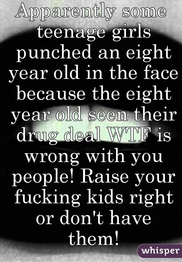 Apparently some teenage girls punched an eight year old in the face because the eight year old seen their drug deal WTF is wrong with you people! Raise your fucking kids right or don't have them!
