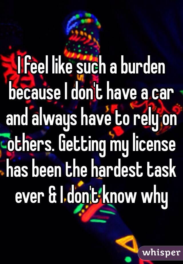 I feel like such a burden because I don't have a car and always have to rely on others. Getting my license has been the hardest task ever & I don't know why 