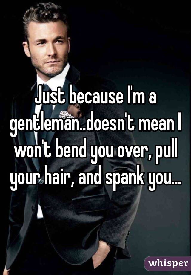 Just because I'm a gentleman..doesn't mean I won't bend you over, pull your hair, and spank you...