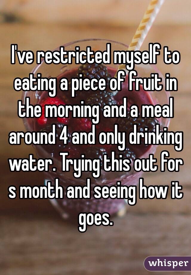 I've restricted myself to eating a piece of fruit in the morning and a meal around 4 and only drinking water. Trying this out for s month and seeing how it goes.