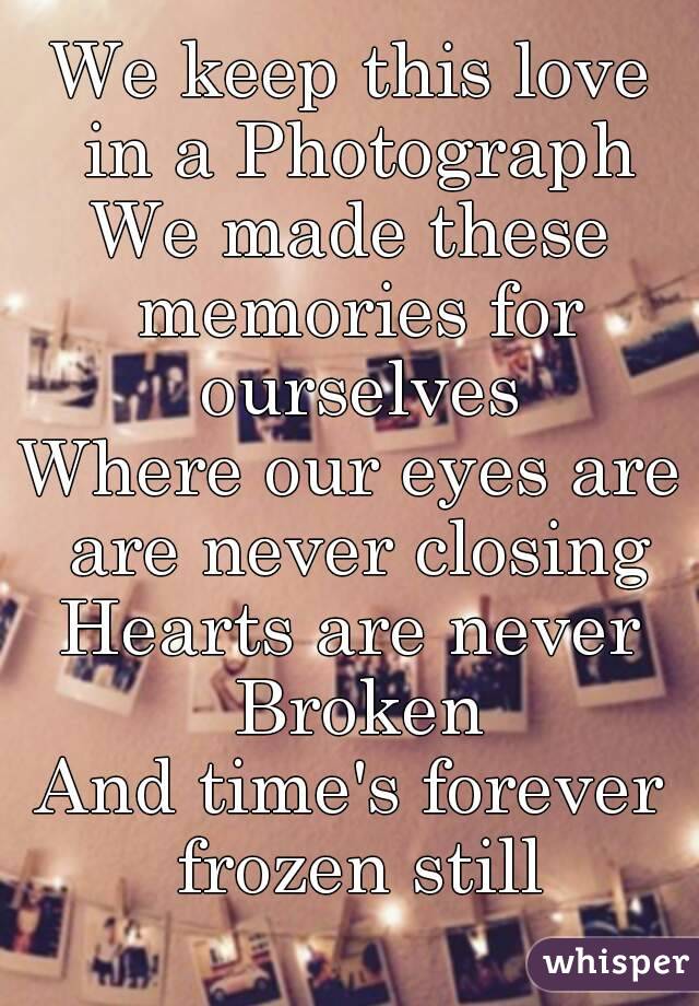 We keep this love in a Photograph
We made these memories for ourselves
Where our eyes are are never closing
Hearts are never Broken
And time's forever frozen still