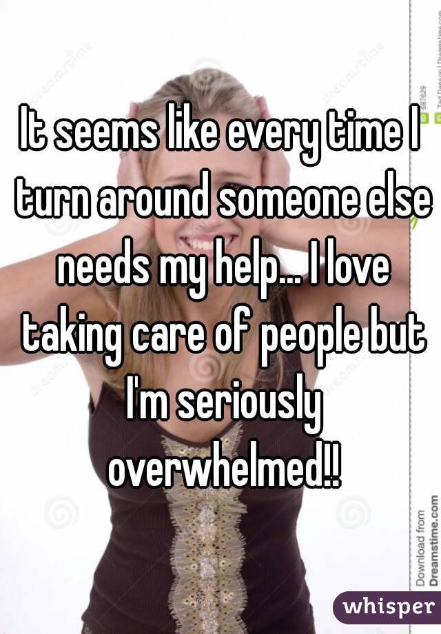 It seems like every time I turn around someone else needs my help... I love taking care of people but I'm seriously overwhelmed!!