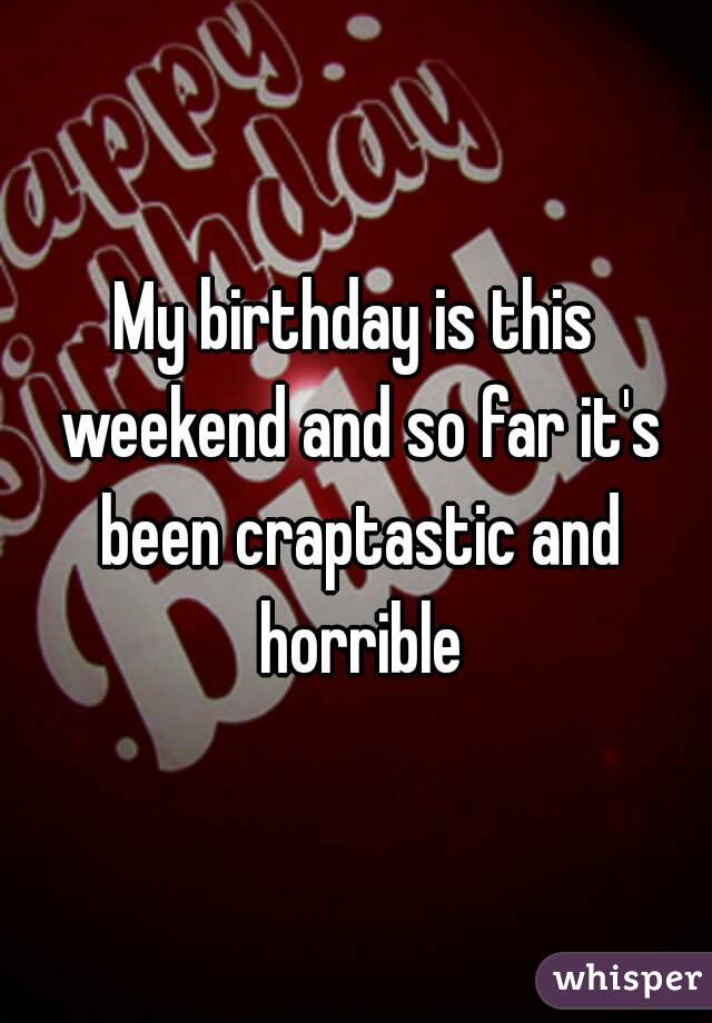 My birthday is this weekend and so far it's been craptastic and horrible