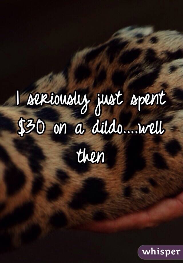 I seriously just spent $30 on a dildo....well then 
