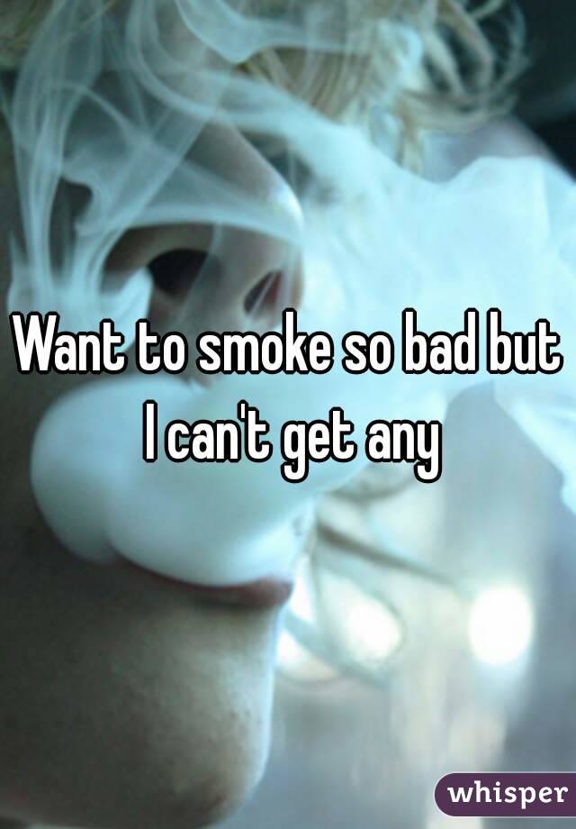 Want to smoke so bad but I can't get any