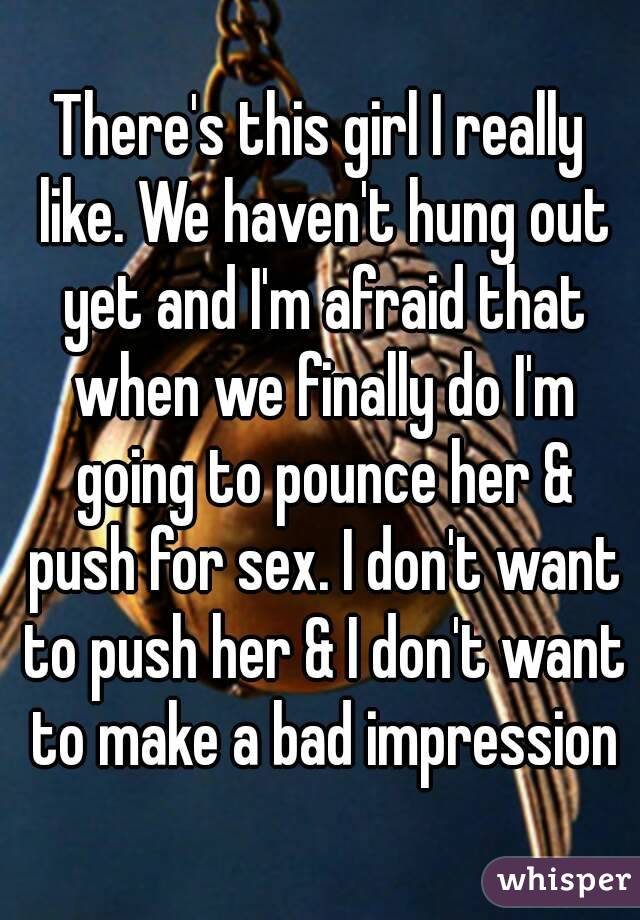 There's this girl I really like. We haven't hung out yet and I'm afraid that when we finally do I'm going to pounce her & push for sex. I don't want to push her & I don't want to make a bad impression