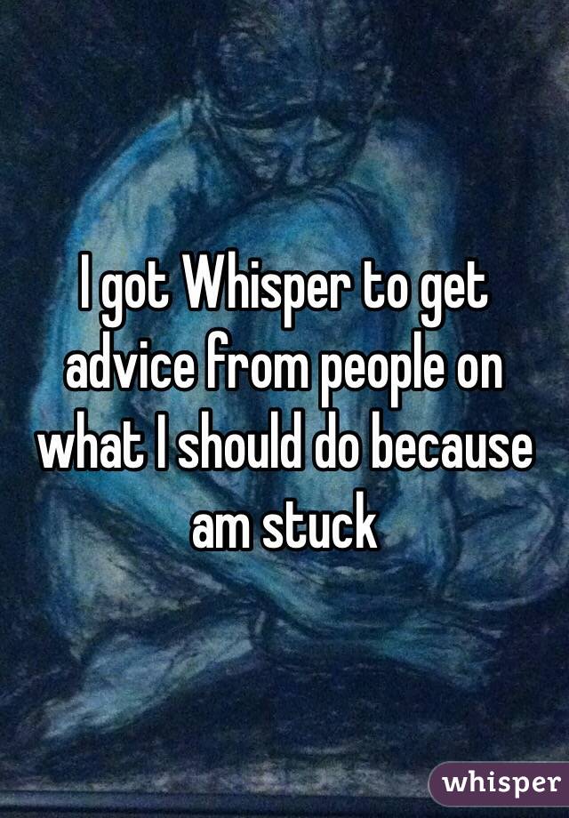 I got Whisper to get advice from people on what I should do because am stuck