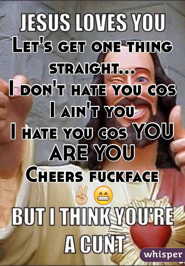 Let's get one thing straight...
I don't hate you cos I ain't you
I hate you cos YOU ARE YOU
Cheers fuckface 
✌🏼️😁