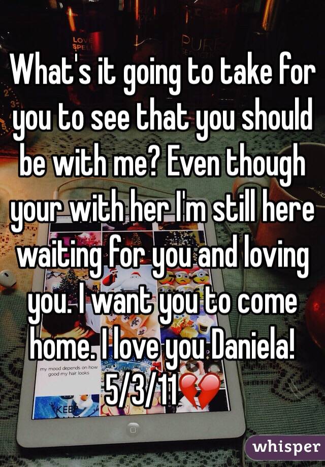 What's it going to take for you to see that you should be with me? Even though your with her I'm still here waiting for you and loving you. I want you to come home. I love you Daniela! 5/3/11💔