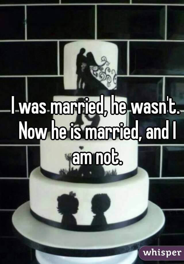 I was married, he wasn't. Now he is married, and I am not.