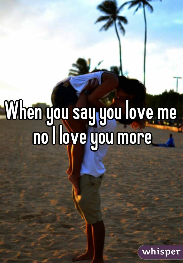 When you say you love me no I love you more