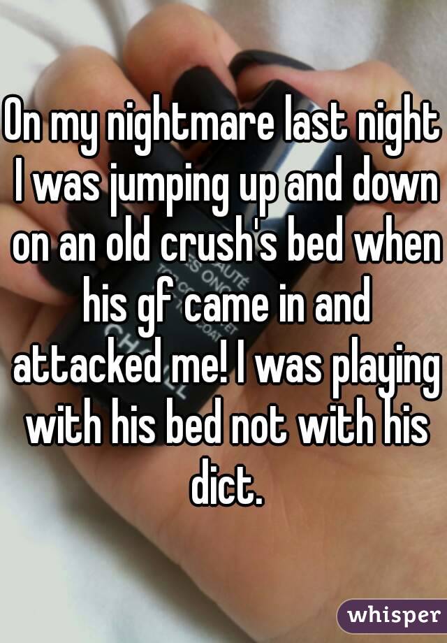 On my nightmare last night I was jumping up and down on an old crush's bed when his gf came in and attacked me! I was playing with his bed not with his dict.